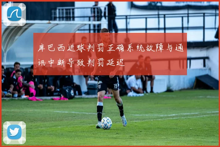 库巴西进球判罚正确系统故障与通讯中断导致判罚延迟