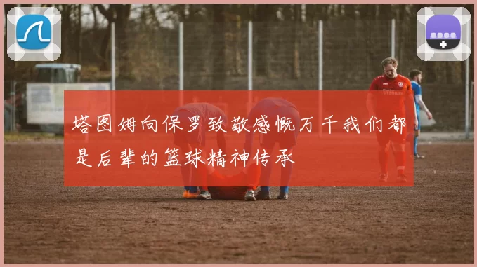 塔图姆向保罗致敬感慨万千我们都是后辈的篮球精神传承