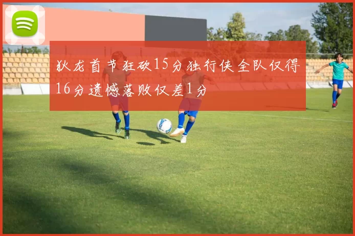 狄龙首节狂砍15分独行侠全队仅得16分遗憾落败仅差1分