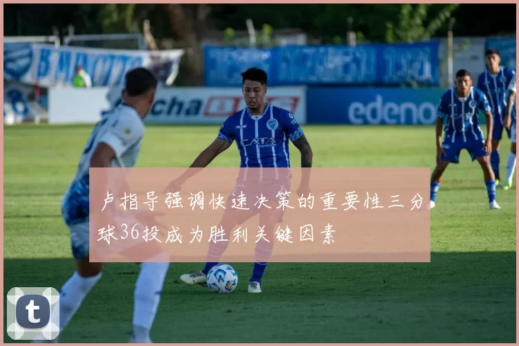卢指导强调快速决策的重要性三分球36投成为胜利关键因素