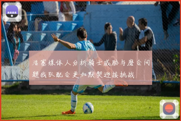 活塞媒体人分析骑士威胁与磨合问题我队配合更加默契迎接挑战