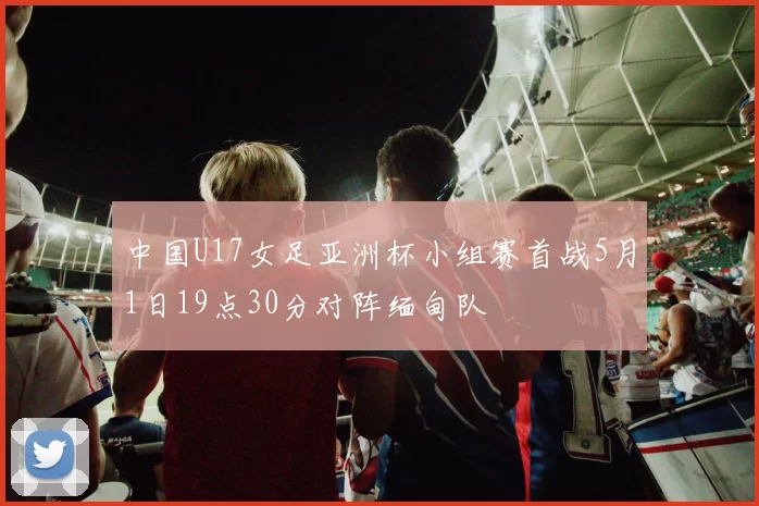 中国U17女足亚洲杯小组赛首战5月1日19点30分对阵缅甸队