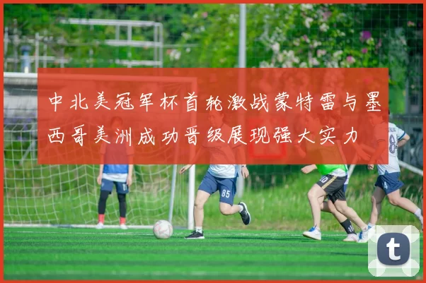 中北美冠军杯首轮激战蒙特雷与墨西哥美洲成功晋级展现强大实力