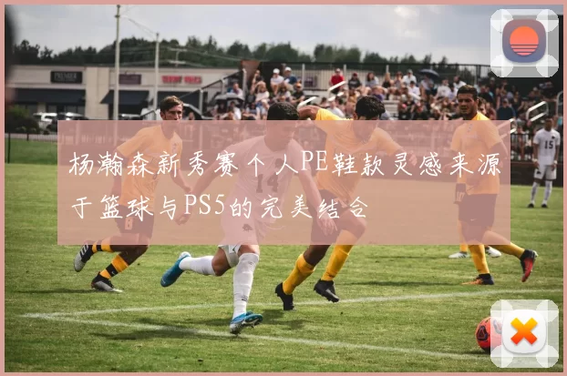 杨瀚森新秀赛个人PE鞋款灵感来源于篮球与PS5的完美结合