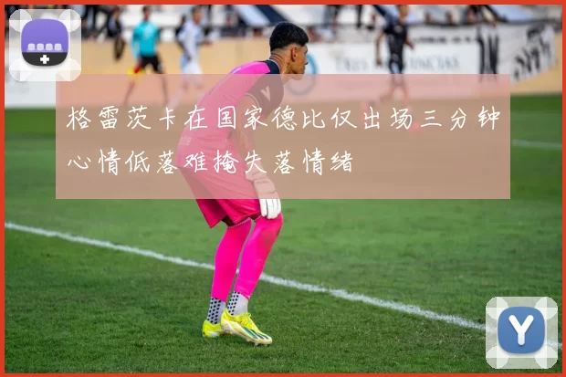 格雷茨卡在国家德比仅出场三分钟心情低落难掩失落情绪