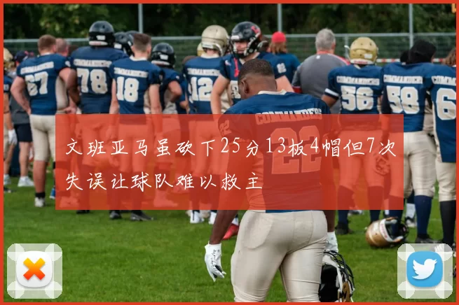 文班亚马虽砍下25分13板4帽但7次失误让球队难以救主