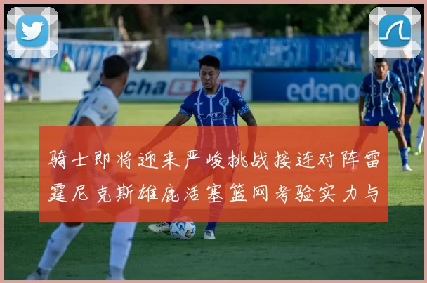 骑士即将迎来严峻挑战接连对阵雷霆尼克斯雄鹿活塞篮网考验实力与韧性