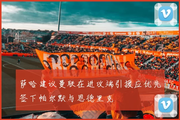 萨哈建议曼联在进攻端引援应优先签下帕尔默与恩德里克